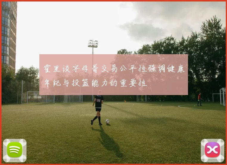 霍里谈字母哥交易公平性强调健康年纪与投篮能力的重要性