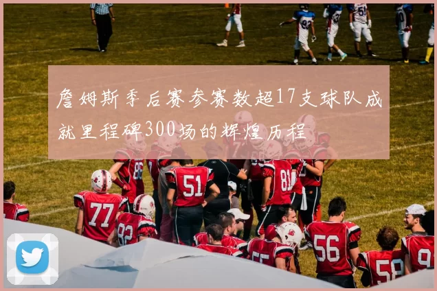 詹姆斯季后赛参赛数超17支球队成就里程碑300场的辉煌历程