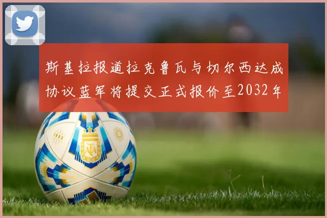 斯基拉报道拉克鲁瓦与切尔西达成协议蓝军将提交正式报价至2032年