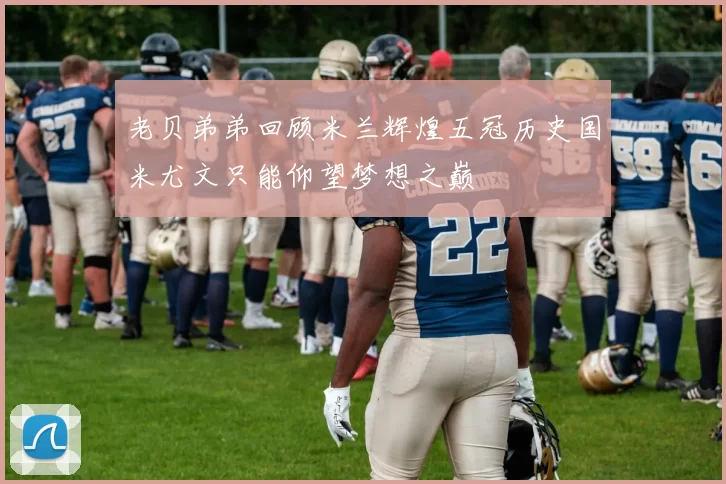 老贝弟弟回顾米兰辉煌五冠历史国米尤文只能仰望梦想之巅