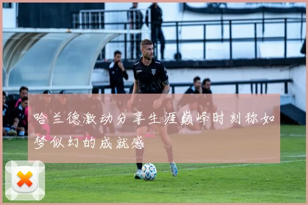 哈兰德激动分享生涯巅峰时刻称如梦似幻的成就感