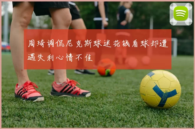 周琦调侃尼克斯球迷花钱看球却遭遇失利心情不佳