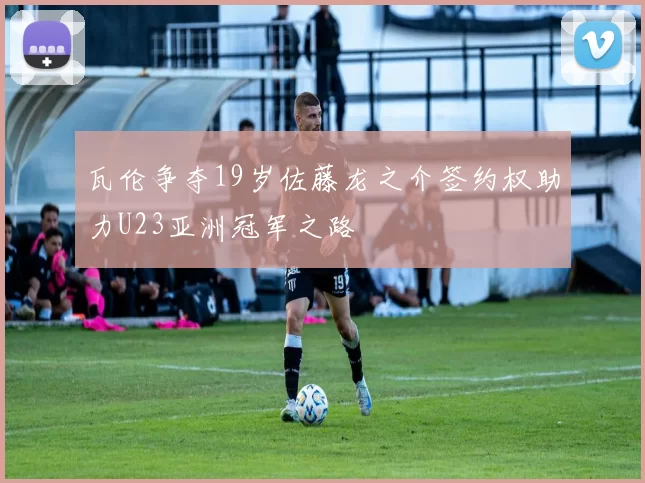瓦伦争夺19岁佐藤龙之介签约权助力U23亚洲冠军之路