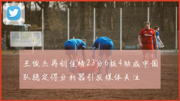 王俊杰再创佳绩23分6板4助成中国队稳定得分利器引发媒体关注