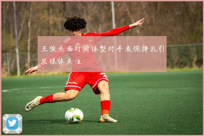 王俊杰面对同体型对手表现挣扎引发媒体关注