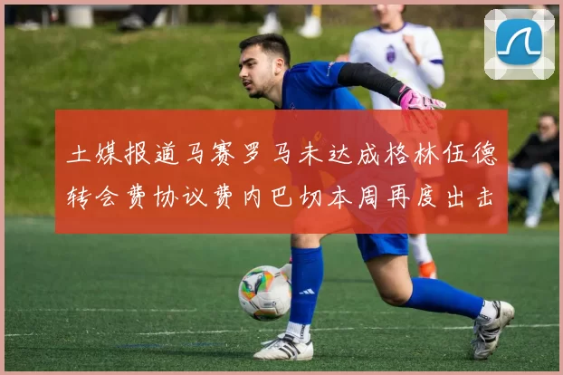 土媒报道马赛罗马未达成格林伍德转会费协议费内巴切本周再度出击