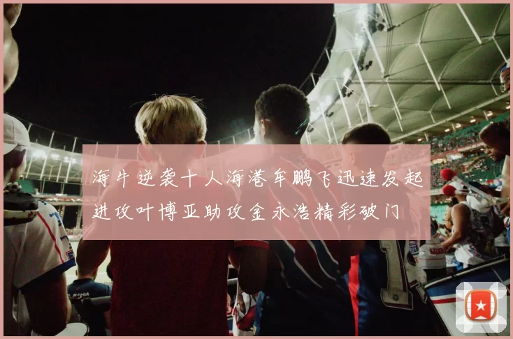 海牛逆袭十人海港牟鹏飞迅速发起进攻叶博亚助攻金永浩精彩破门