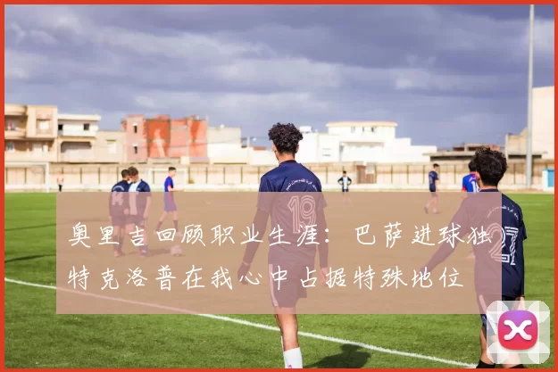 奥里吉回顾职业生涯：巴萨进球独特克洛普在我心中占据特殊地位