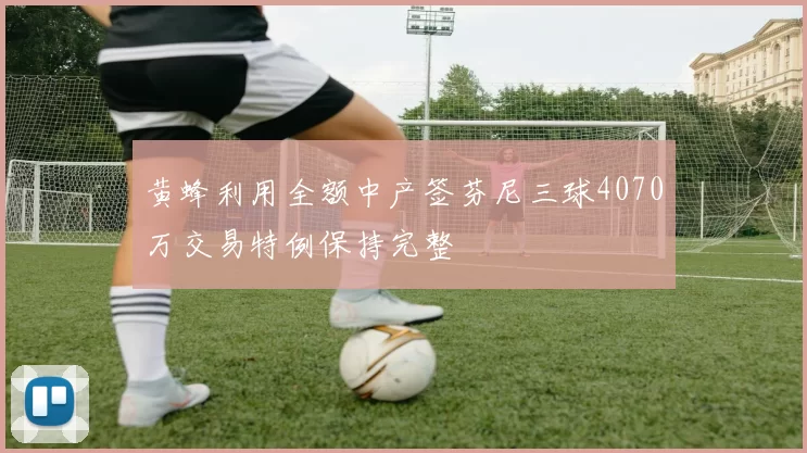 黄蜂利用全额中产签芬尼三球4070万交易特例保持完整