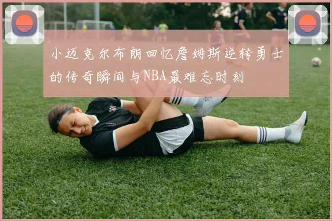 小迈克尔布朗回忆詹姆斯逆转勇士的传奇瞬间与NBA最难忘时刻