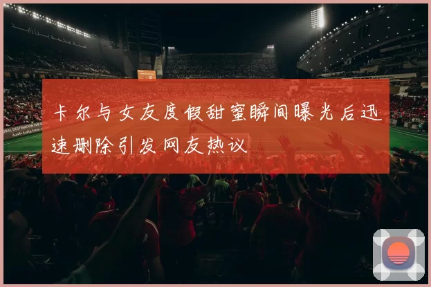 卡尔与女友度假甜蜜瞬间曝光后迅速删除引发网友热议