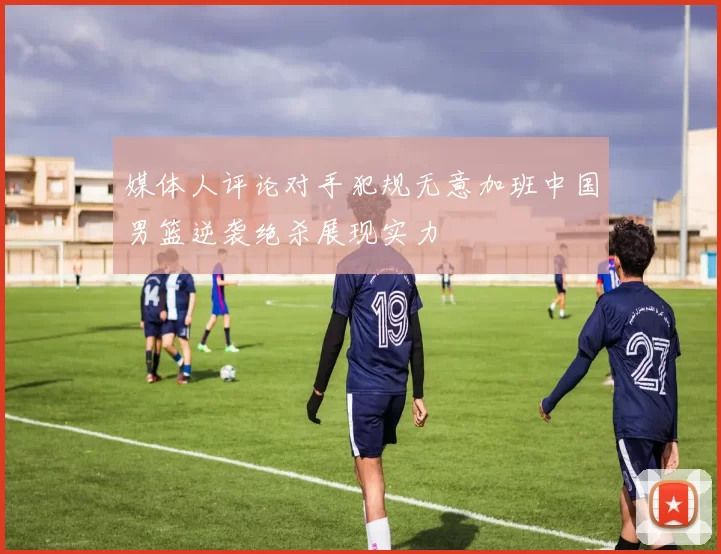 媒体人评论对手犯规无意加班中国男篮逆袭绝杀展现实力