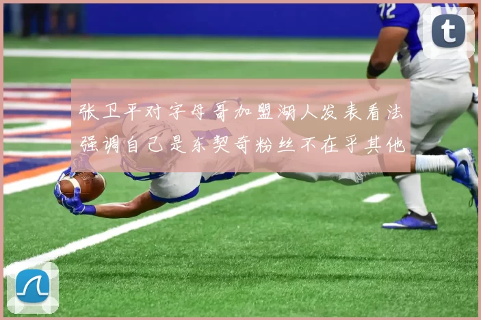 张卫平对字母哥加盟湖人发表看法强调自己是东契奇粉丝不在乎其他球员动态
