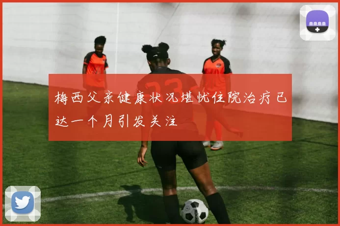 梅西父亲健康状况堪忧住院治疗已达一个月引发关注