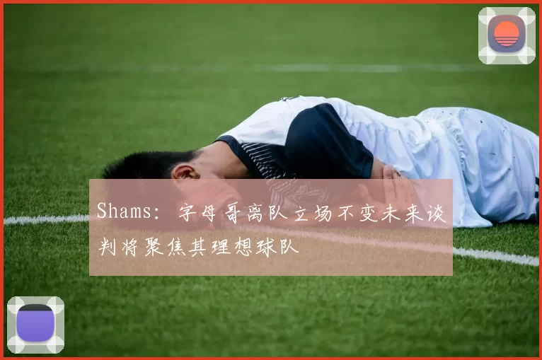 Shams：字母哥离队立场不变未来谈判将聚焦其理想球队