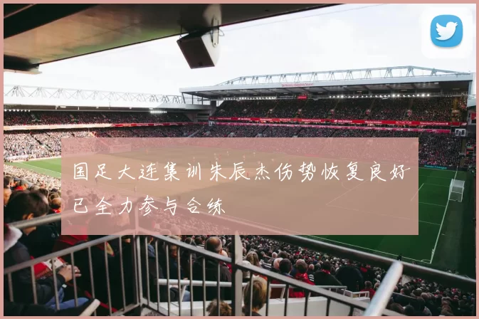国足大连集训朱辰杰伤势恢复良好已全力参与合练