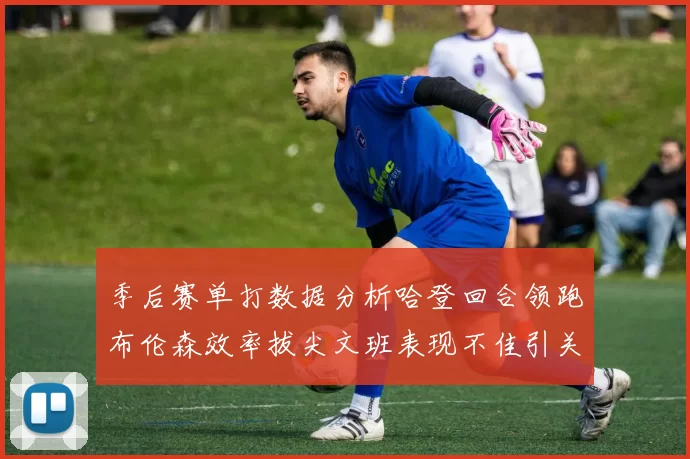季后赛单打数据分析哈登回合领跑布伦森效率拔尖文班表现不佳引关注