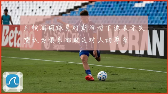 利物浦前球员对斯洛特下课表示失望认为俱乐部缺乏对人的尊重