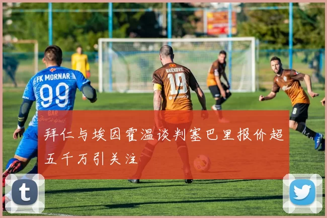 拜仁与埃因霍温谈判塞巴里报价超五千万引关注