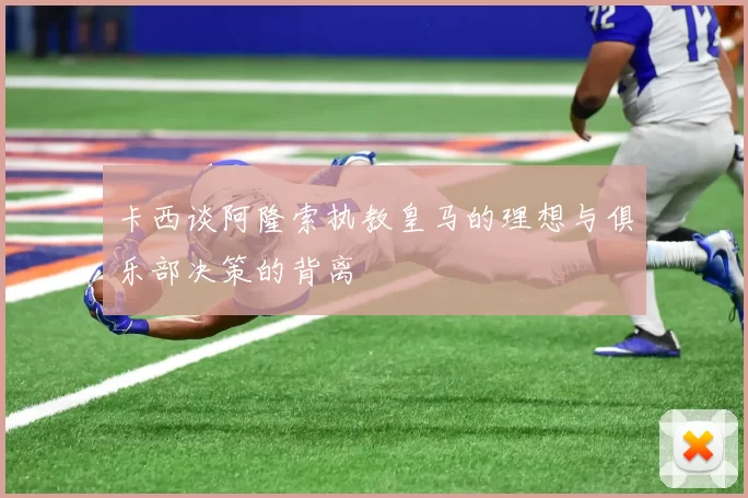 卡西谈阿隆索执教皇马的理想与俱乐部决策的背离