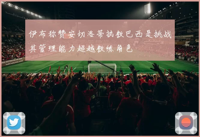 伊布称赞安切洛蒂执教巴西是挑战其管理能力超越教练角色